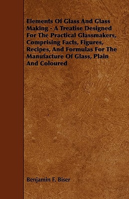 Elements of Glass and Glass Making - A Treatise Designed for the Practical Glassmakers, Comprising Facts, Figures, Recipes, and Formulas for the Manuf by Biser, Benjamin F.