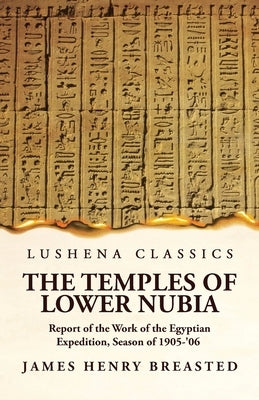 The Temples of Lower Nubia Report of the Work of the Egyptian Expedition, Season of 1905-'06 by James Henry Breasted