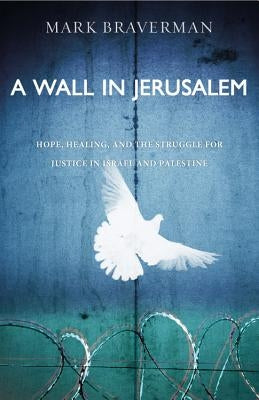 A Wall in Jerusalem: Hope, Healing, and the Struggle for Justice in Israel and Palestine by Braverman, Mark