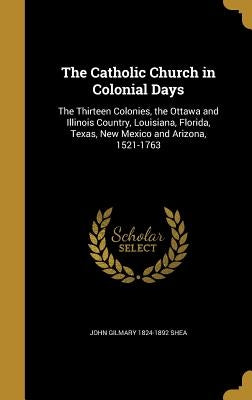 The Catholic Church in Colonial Days: The Thirteen Colonies, the Ottawa and Illinois Country, Louisiana, Florida, Texas, New Mexico and Arizona, 1521- by Shea, John Gilmary 1824-1892