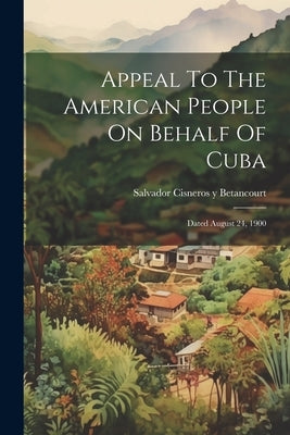 Appeal To The American People On Behalf Of Cuba: Dated August 24, 1900 by Salvador Cisneros Y Betancourt