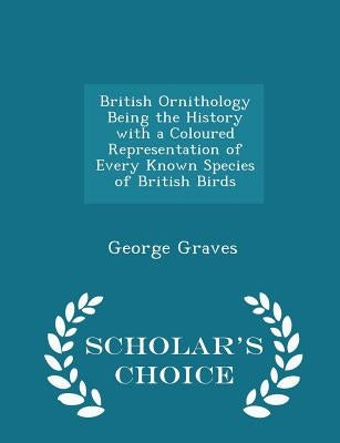 British Ornithology Being the History with a Coloured Representation of Every Known Species of British Birds - Scholar's Choice Edition by Graves, George