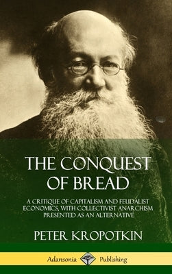 The Conquest of Bread: A Critique of Capitalism and Feudalist Economics, with Collectivist Anarchism Presented as an Alternative (Hardcover) by Kropotkin, Peter