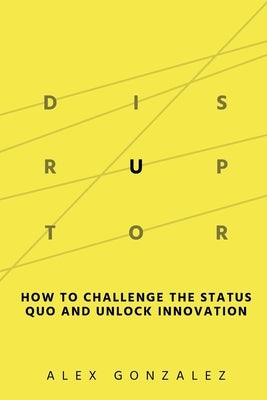 Disruptor: How to Challenge the Status Quo and Unlock Innovation by Gonzalez, Alex