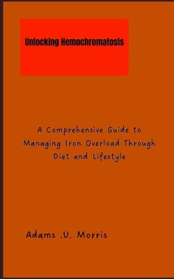 Unlocking Hemochromatosis: A Comprehensive Guide to Managing Iron Overload Through Diet and Lifestyle by Morris, Adams U.