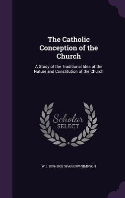 The Catholic Conception of the Church: A Study of the Traditional Idea of the Nature and Constitution of the Church by Sparrow-Simpson, W. J. 1859-1952