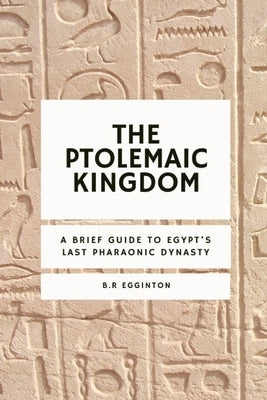 The Ptolemaic Kingdom: A Brief Guide to Egypt's Last Pharaonic Dynasty by Egginton, Ben