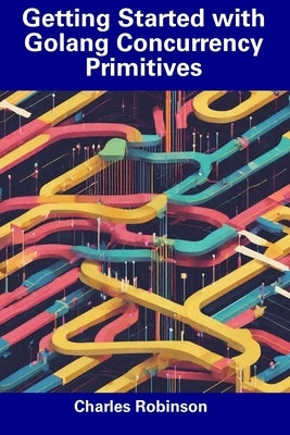 Getting Started with Golang Concurrency Primitives by Robinson, Charles