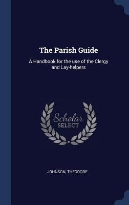 The Parish Guide: A Handbook for the use of the Clergy and Lay-helpers by Theodore, Johnson