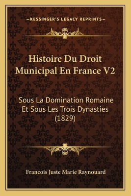 Histoire Du Droit Municipal En France V2: Sous La Domination Romaine Et Sous Les Trois Dynasties (1829) by Raynouard, Francois Juste Marie