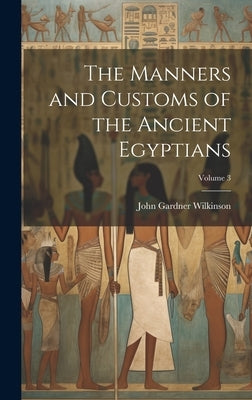 The Manners and Customs of the Ancient Egyptians; Volume 3 by Wilkinson, John Gardner