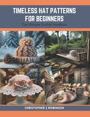 Timeless Hat Patterns for Beginners: The Ultimate Crochet Handbook by Robinson, Christopher Z.