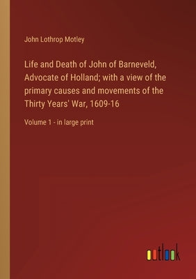 Life and Death of John of Barneveld, Advocate of Holland; with a view of the primary causes and movements of the Thirty Years' War, 1609-16: Volume 1 by Motley, John Lothrop