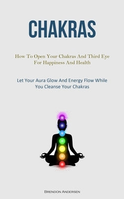 Chakras: How To Open Your Chakras And Third Eye For Happiness And Health (Let Your Aura Glow And Energy Flow While You Cleanse by Andersen, Brendon