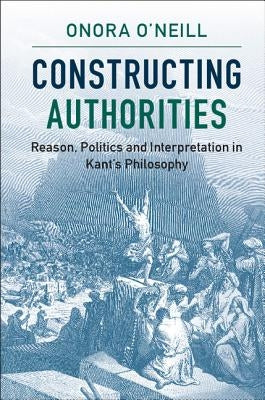 Constructing Authorities: Reason, Politics and Interpretation in Kant's Philosophy by O'Neill, Onora