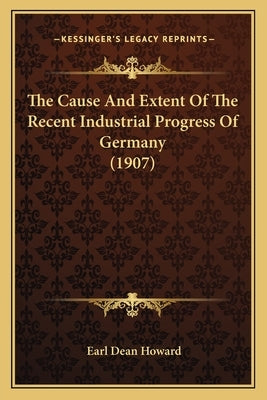 The Cause And Extent Of The Recent Industrial Progress Of Germany (1907) by Howard, Earl Dean