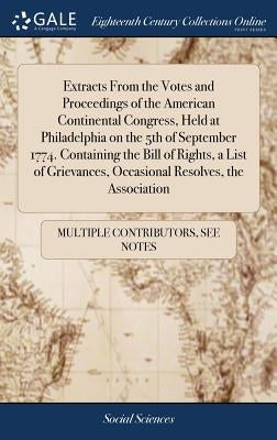 Extracts From the Votes and Proceedings of the American Continental Congress, Held at Philadelphia on the 5th of September 1774. Containing the Bill o by Multiple Contributors