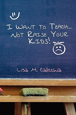 I Want to Teach... Not Raise your Kids! by Calicchia, Lisa M.