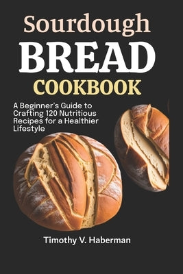 Sourdough Bread Cookbook: A Beginner's Guide to Crafting 120 Nutritious Recipes for a Healthier Lifestyle by V. Haberman, Timothy