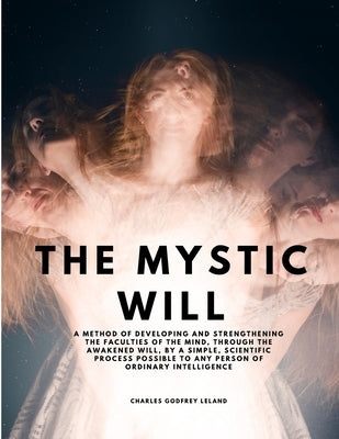 The Mystic Will - A Method of Developing and Strengthening the Faculties of the Mind, through the Awakened Will, by a Simple, Scientific Process Possi by Charles Godfrey Leland