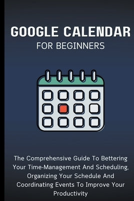 Google Calendar For Beginners: The Comprehensive Guide To Bettering Your Time-Management And Scheduling, Organizing Your Schedule And Coordinating Eve by Lumiere, Voltaire