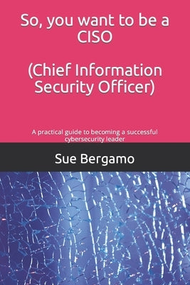 So, you want to be a CISO (Chief Information Security Officer): A practical guide to becoming a successful cybersecurity leader by Bergamo, Sue