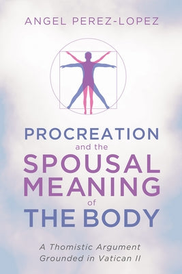 Procreation and the Spousal Meaning of the Body: A Thomistic Argument Grounded in Vatican II by Perez-Lopez, Angel