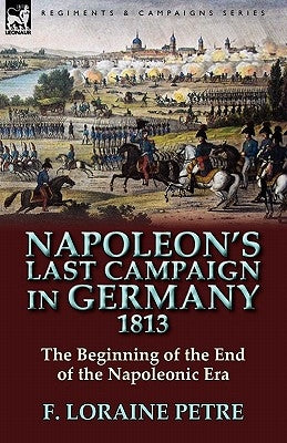Napoleon's Last Campaign in Germany, 1813-The Beginning of the End of the Napoleonic Era by Petre, F. Loraine