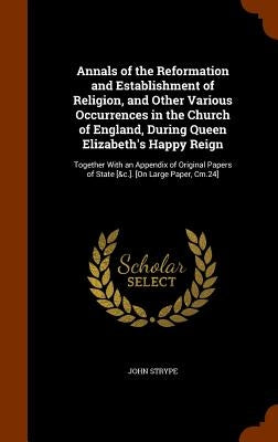 Annals of the Reformation and Establishment of Religion, and Other Various Occurrences in the Church of England, During Queen Elizabeth's Happy Reign: by Strype, John