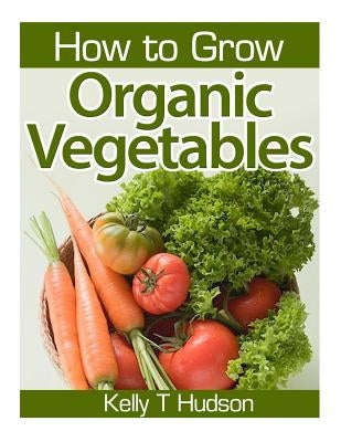 How to Grow Organic Vegetables: Your Guide To Growing Vegetables in Your Organic Garden by Hudson, Kelly T.