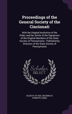 Proceedings of the General Society of the Cincinnati: With the Original Institution of the Order, and fac Simile of the Signatures of the Original Mem by Society of the Cincinnati Pennsylvania