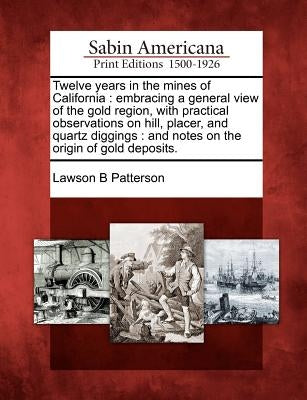 Twelve Years in the Mines of California: Embracing a General View of the Gold Region, with Practical Observations on Hill, Placer, and Quartz Diggings by Patterson, Lawson B.