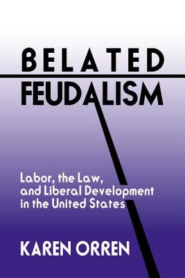 Belated Feudalism: Labor, the Law, and Liberal Development in the United States by Orren, Karen