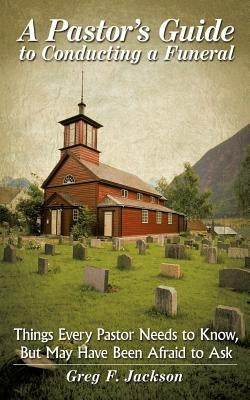 A Pastor's Guide to Conducting a Funeral: Things Every Pastor Needs to Know, But May Have Been Afraid to Ask by Jackson, Greg F.