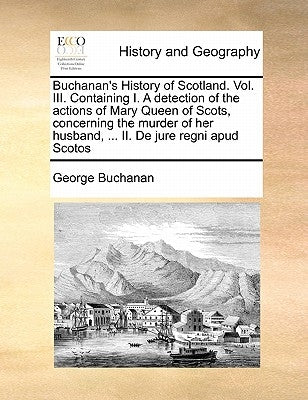 Buchanan's History of Scotland. Vol. III. Containing I. a Detection of the Actions of Mary Queen of Scots, Concerning the Murder of Her Husband, ... I by Buchanan, George