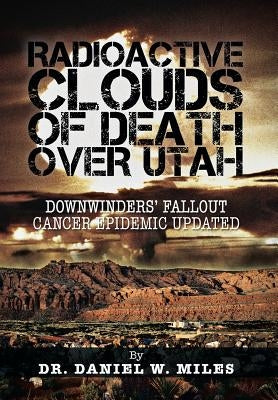 Radioactive Clouds of Death Over Utah: Downwinders' Fallout Cancer Epidemic Updated by Miles, Daniel W.