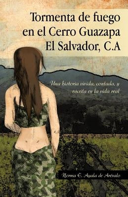 Tormenta de Fuego En El Cerro Guazapa El Salvador, C.a: Una Historia Vivida, Contada, y Escrita En La Vida Real by De Ar Valo, Norma E. Ayala