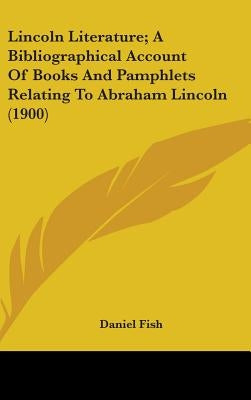 Lincoln Literature; A Bibliographical Account Of Books And Pamphlets Relating To Abraham Lincoln (1900) by Fish, Daniel