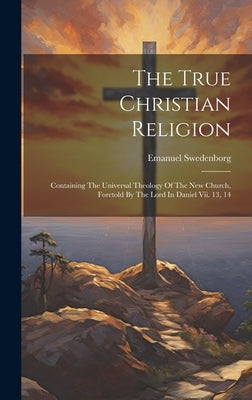 The True Christian Religion: Containing The Universal Theology Of The New Church, Foretold By The Lord In Daniel Vii. 13, 14 by Swedenborg, Emanuel