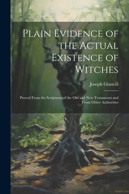 Plain Evidence of the Actual Existence of Witches: Proved From the Scriptures of the Old and New Testaments and From Other Authorities by Glanvill, Joseph