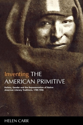 Inventing the American Primitive: Politics, Gender and the Representation of Native American Literary Traditions, 1789-1936 by Carr, Helen