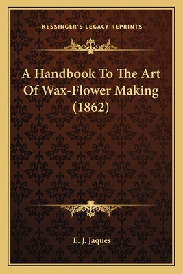 A Handbook To The Art Of Wax-Flower Making (1862) by Jaques, E. J.