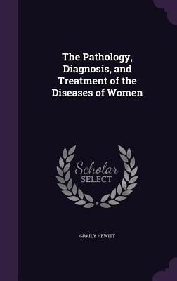 The Pathology, Diagnosis, and Treatment of the Diseases of Women by Hewitt, Graily