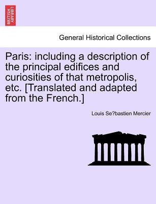 Paris: Including a Description of the Principal Edifices and Curiosities of That Metropolis, Etc. [Translated and Adapted from the French.] Vol. I. by Mercier, Louis Sébastien