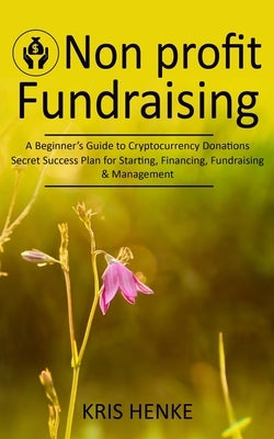 Non-profit Fundraising: A Beginner's Guide to Cryptocurrency Donations (Secret Success Plan for Starting, Financing, Fundraising & Management) by Henke, Kris