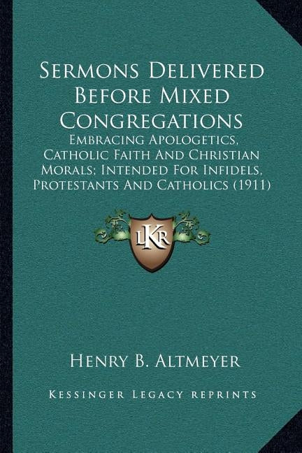 Sermons Delivered Before Mixed Congregations: Embracing Apologetics, Catholic Faith And Christian Morals; Intended For Infidels, Protestants And Catho by Altmeyer, Henry B.