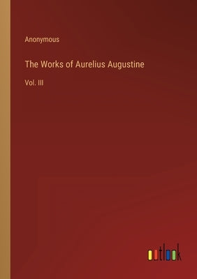 The Works of Aurelius Augustine: Vol. III by Anonymous