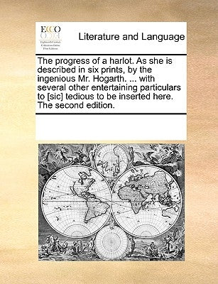 The Progress of a Harlot. as She Is Described in Six Prints, by the Ingenious Mr. Hogarth. ... with Several Other Entertaining Particulars to [sic] Te by Multiple Contributors