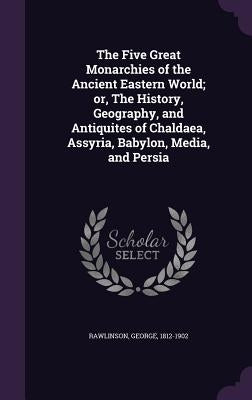 The Five Great Monarchies of the Ancient Eastern World; or, The History, Geography, and Antiquites of Chaldaea, Assyria, Babylon, Media, and Persia by Rawlinson, George