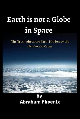 Earth is not a Globe in Space: The Truth About the Earth Hidden by the New World Order by Phoenix, Abraham